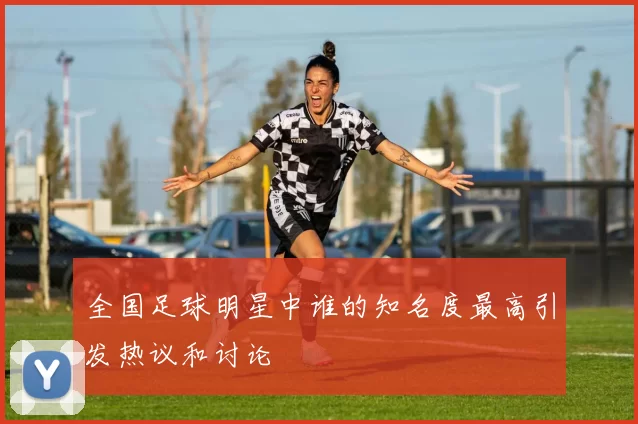 全国足球明星中谁的知名度最高引发热议和讨论