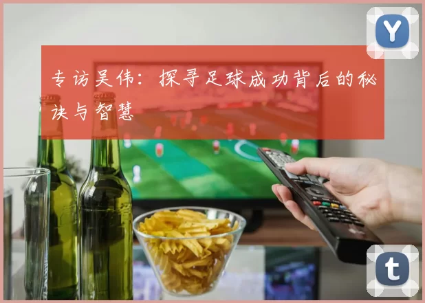 专访吴伟：探寻足球成功背后的秘诀与智慧