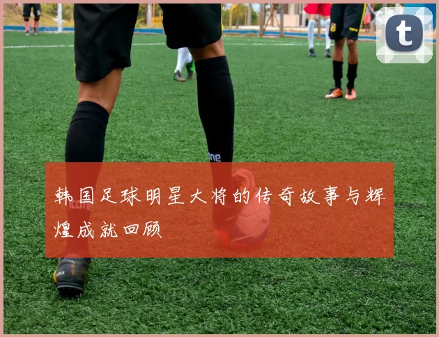 韩国足球明星大将的传奇故事与辉煌成就回顾