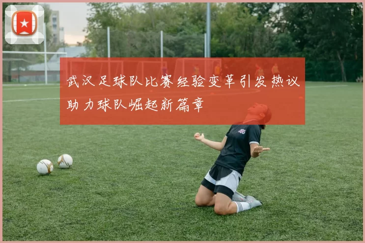 武汉足球队比赛经验变革引发热议助力球队崛起新篇章