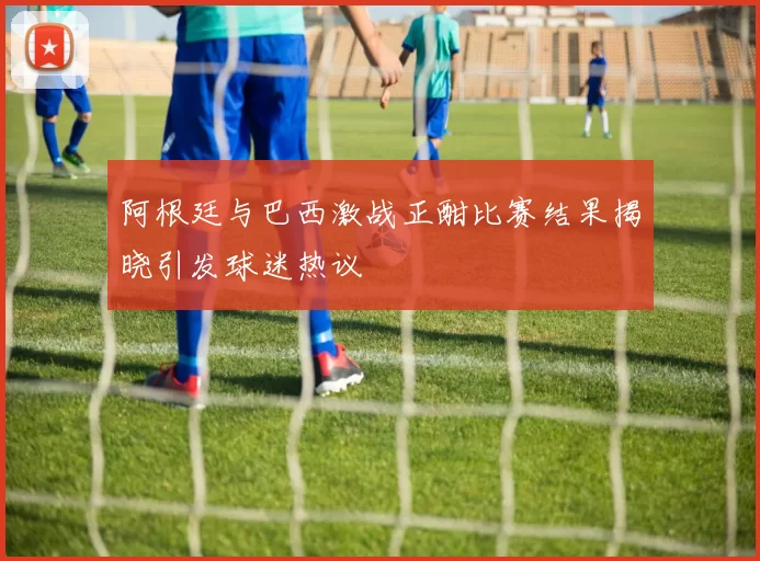 阿根廷与巴西激战正酣比赛结果揭晓引发球迷热议