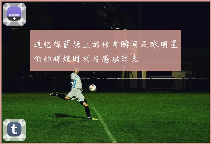 追忆绿茵场上的传奇瞬间足球明星们的辉煌时刻与感动时光