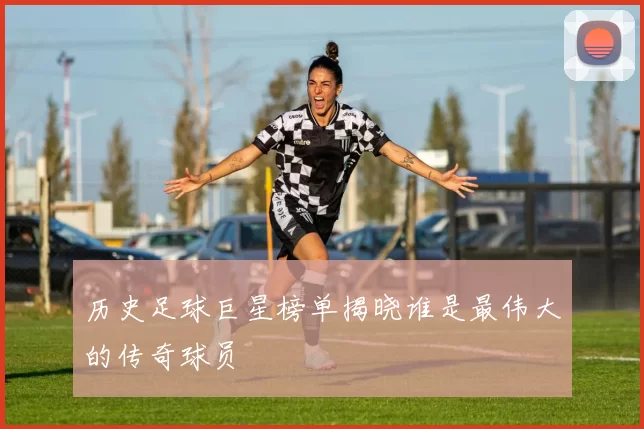 历史足球巨星榜单揭晓谁是最伟大的传奇球员