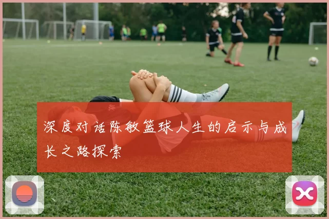 深度对话陈敏篮球人生的启示与成长之路探索