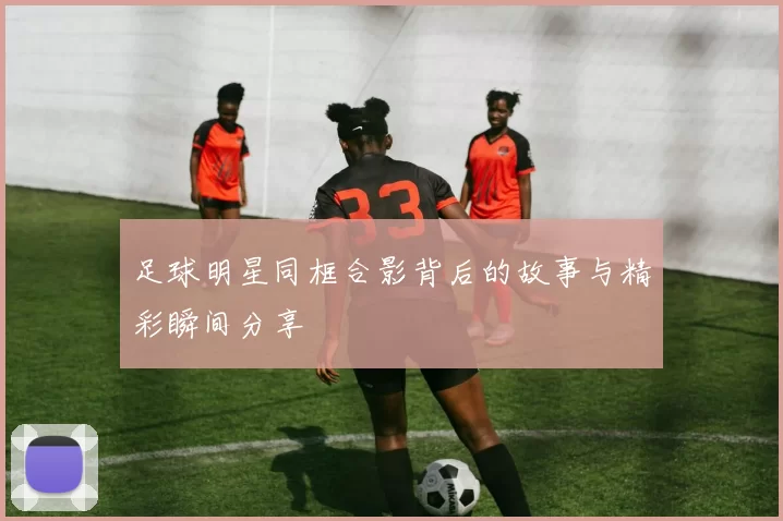 足球明星同框合影背后的故事与精彩瞬间分享