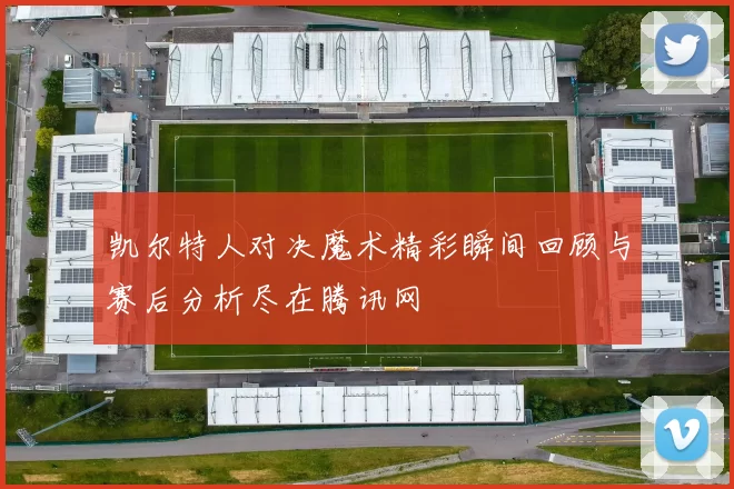 凯尔特人对决魔术精彩瞬间回顾与赛后分析尽在腾讯网