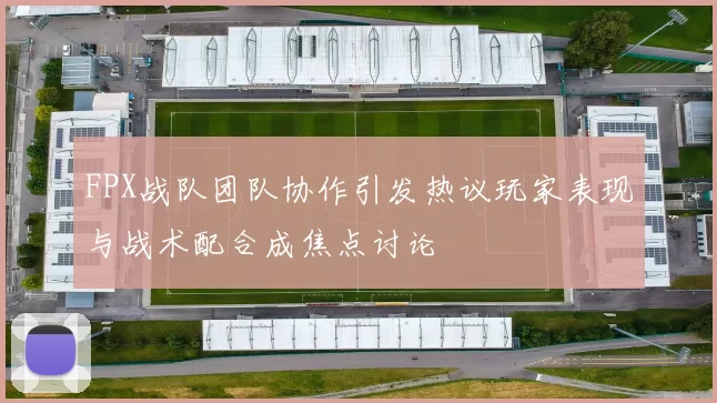 FPX战队团队协作引发热议玩家表现与战术配合成焦点讨论