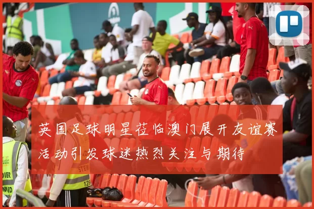 英国足球明星莅临澳门展开友谊赛活动引发球迷热烈关注与期待