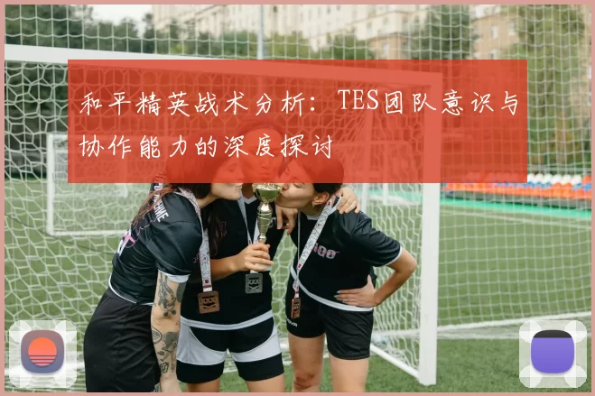 和平精英战术分析：TES团队意识与协作能力的深度探讨