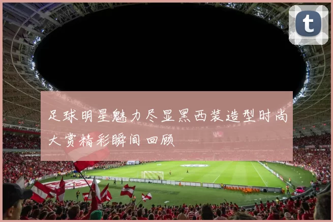足球明星魅力尽显黑西装造型时尚大赏精彩瞬间回顾
