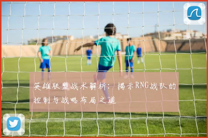 英雄联盟战术解析：揭示RNG战队的控制与战略布局之道