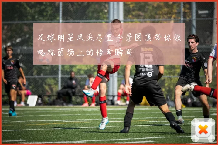 足球明星风采尽显全景图集带你领略绿茵场上的传奇瞬间