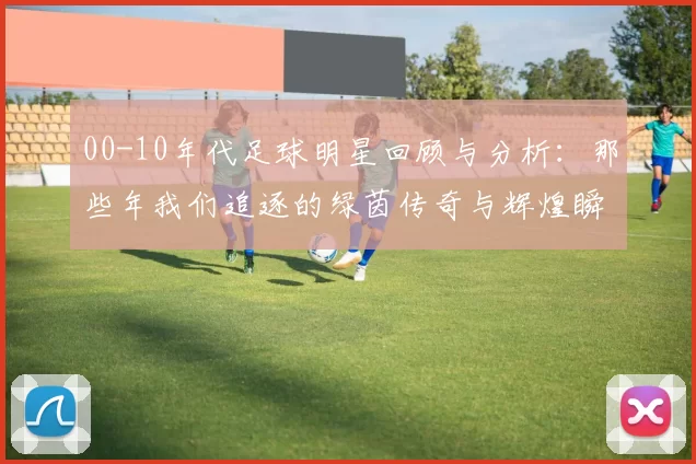 00-10年代足球明星回顾与分析：那些年我们追逐的绿茵传奇与辉煌瞬间
