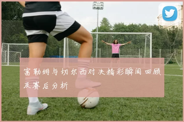 富勒姆与切尔西对决精彩瞬间回顾及赛后分析
