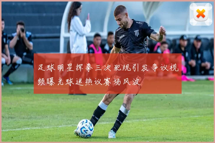 足球明星挥拳三次犯规引发争议视频曝光球迷热议赛场风波