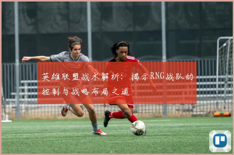 英雄联盟战术解析：揭示RNG战队的控制与战略布局之道