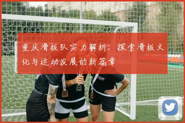 重庆滑板队实力解析：探索滑板文化与运动发展的新篇章