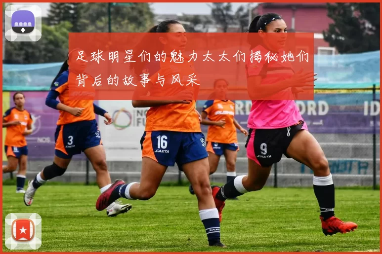 足球明星们的魅力太太们揭秘她们背后的故事与风采
