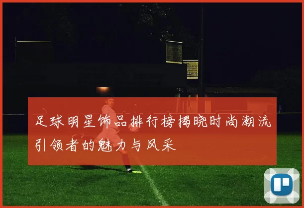 足球明星饰品排行榜揭晓时尚潮流引领者的魅力与风采