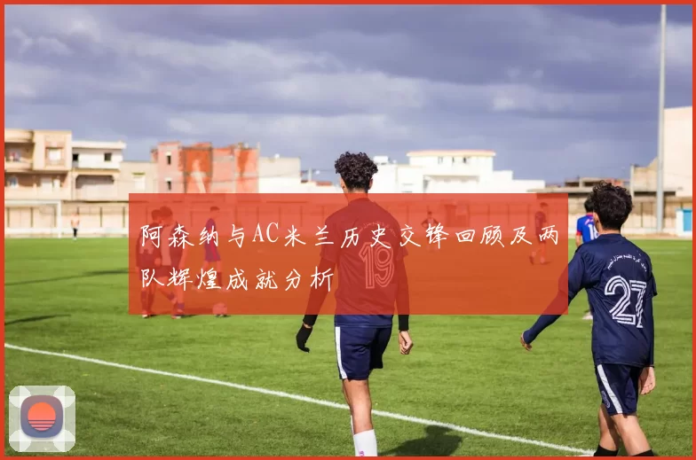阿森纳与AC米兰历史交锋回顾及两队辉煌成就分析