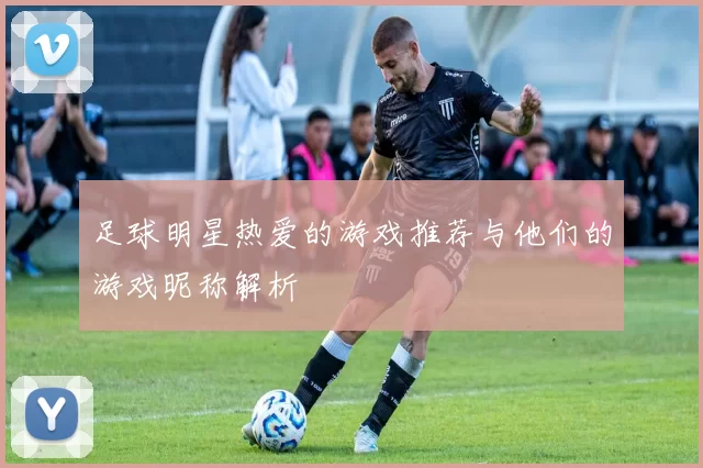 足球明星热爱的游戏推荐与他们的游戏昵称解析