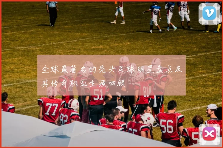 全球最著名的秃头足球明星盘点及其传奇职业生涯回顾