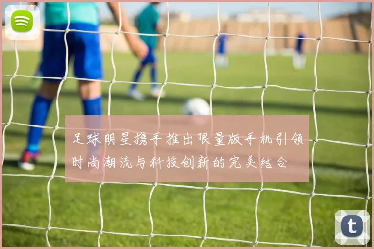 足球明星携手推出限量版手机引领时尚潮流与科技创新的完美结合