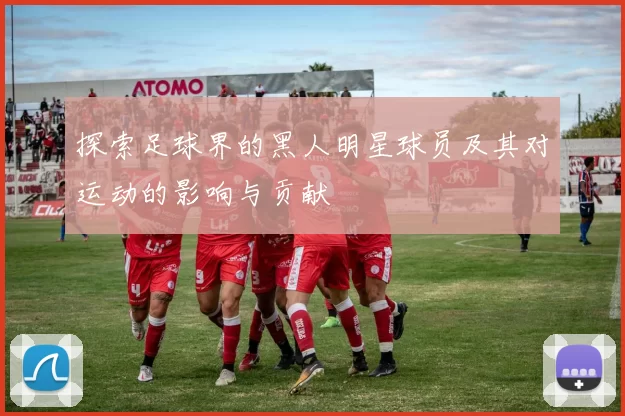 探索足球界的黑人明星球员及其对运动的影响与贡献