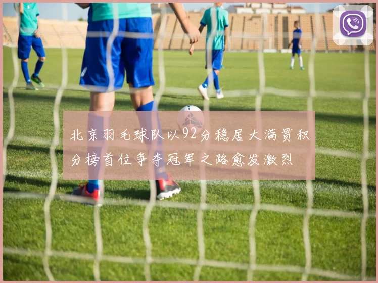 北京羽毛球队以92分稳居大满贯积分榜首位争夺冠军之路愈发激烈