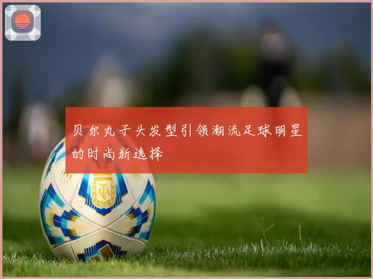 贝尔丸子头发型引领潮流足球明星的时尚新选择