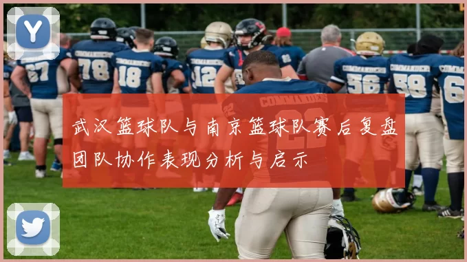 武汉篮球队与南京篮球队赛后复盘团队协作表现分析与启示