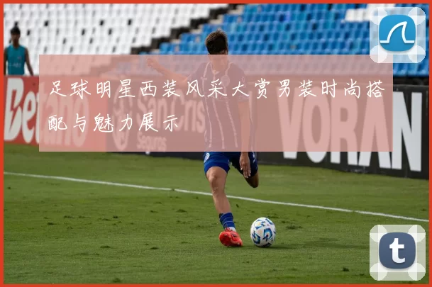 足球明星西装风采大赏男装时尚搭配与魅力展示