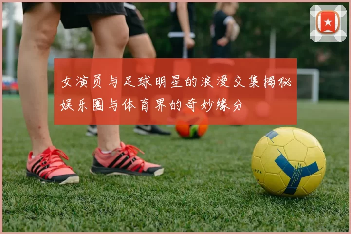 女演员与足球明星的浪漫交集揭秘娱乐圈与体育界的奇妙缘分