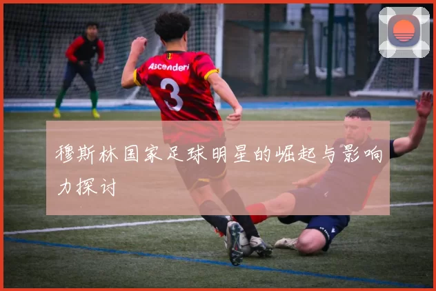 穆斯林国家足球明星的崛起与影响力探讨