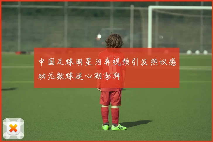 中国足球明星泪奔视频引发热议感动无数球迷心潮澎湃