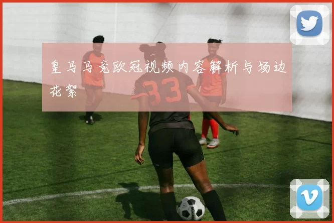 皇马马竞欧冠视频内容解析与场边花絮