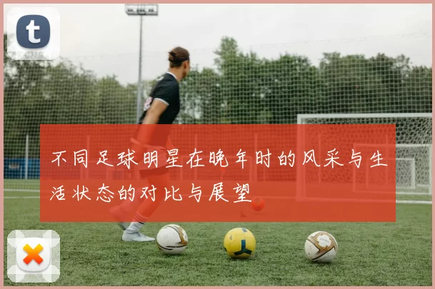 不同足球明星在晚年时的风采与生活状态的对比与展望