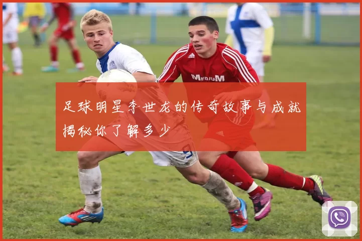 足球明星李世龙的传奇故事与成就揭秘你了解多少