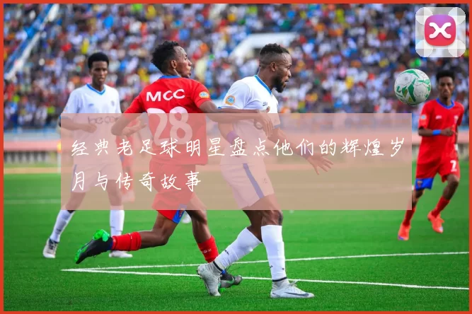 经典老足球明星盘点他们的辉煌岁月与传奇故事