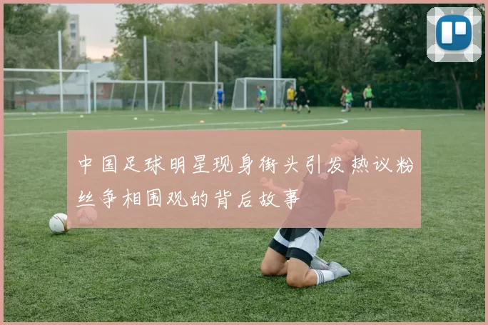 中国足球明星现身街头引发热议粉丝争相围观的背后故事