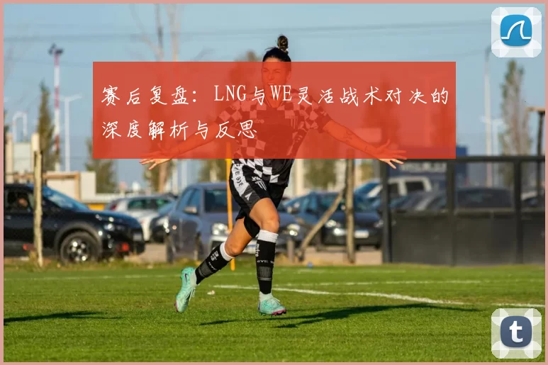赛后复盘：LNG与WE灵活战术对决的深度解析与反思