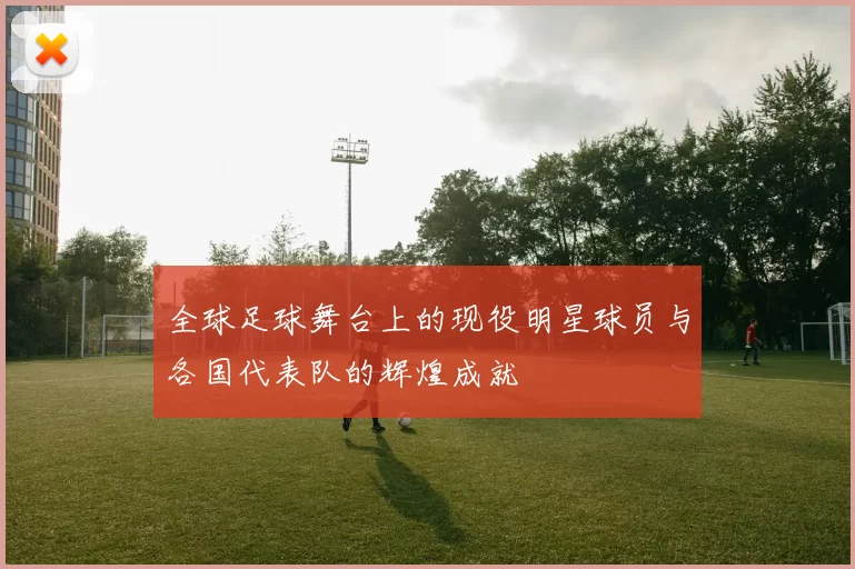 全球足球舞台上的现役明星球员与各国代表队的辉煌成就