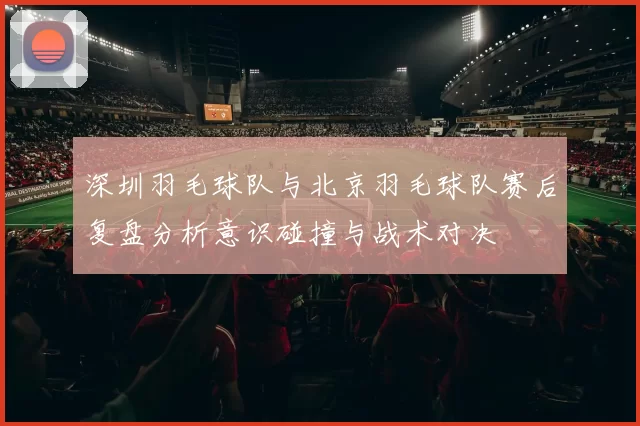 深圳羽毛球队与北京羽毛球队赛后复盘分析意识碰撞与战术对决