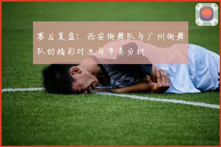 赛后复盘：西安街舞队与广州街舞队的精彩对决与节奏分析