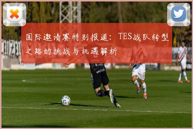 国际邀请赛特别报道：TES战队转型之路的挑战与机遇解析