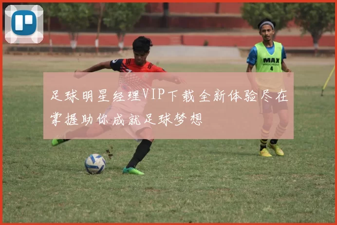 足球明星经理VIP下载全新体验尽在掌握助你成就足球梦想
