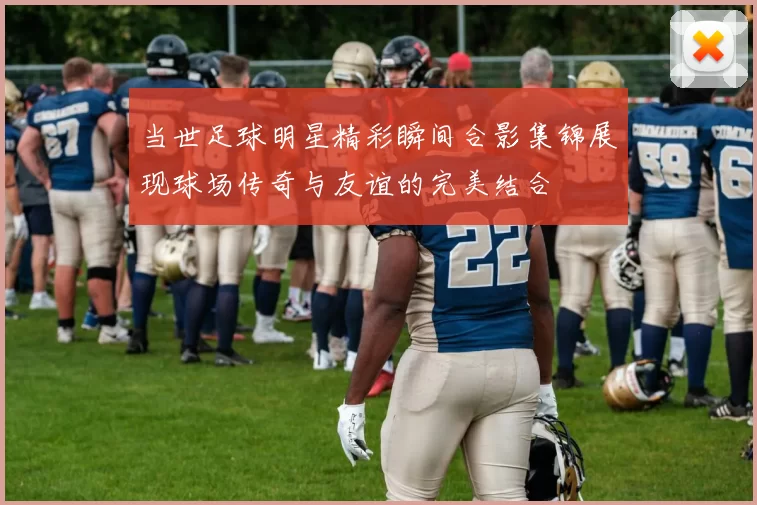 当世足球明星精彩瞬间合影集锦展现球场传奇与友谊的完美结合