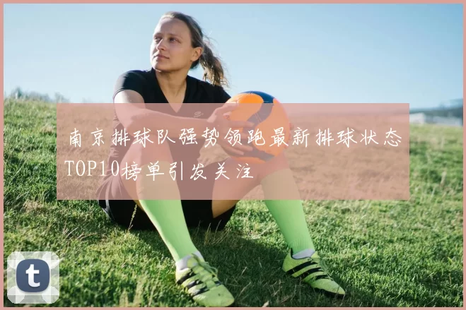 南京排球队强势领跑最新排球状态TOP10榜单引发关注