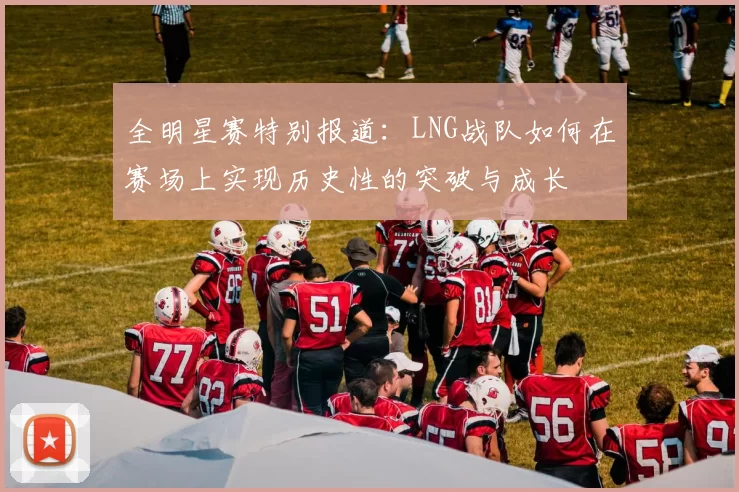 全明星赛特别报道：LNG战队如何在赛场上实现历史性的突破与成长