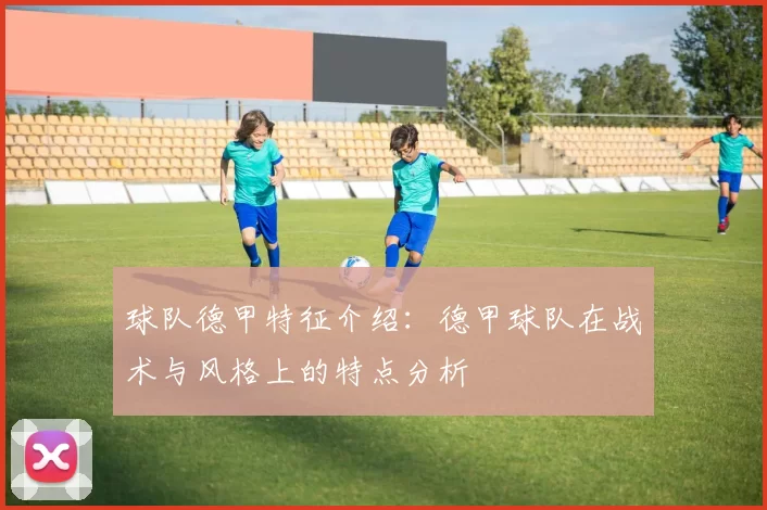 球队德甲特征介绍：德甲球队在战术与风格上的特点分析